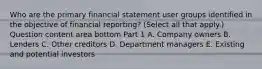 Who are the primary financial statement user groups identified in the objective of financial​ reporting? ​(Select all that​ apply.) Question content area bottom Part 1 A. Company owners B. Lenders C. Other creditors D. Department managers E. Existing and potential investors