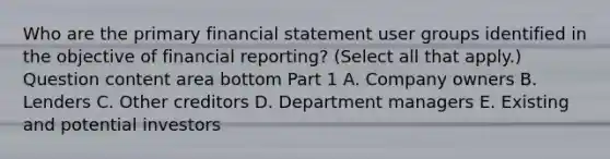 Who are the primary financial statement user groups identified in the objective of financial​ reporting? ​(Select all that​ apply.) Question content area bottom Part 1 A. Company owners B. Lenders C. Other creditors D. Department managers E. Existing and potential investors