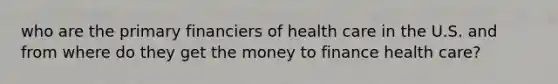 who are the primary financiers of health care in the U.S. and from where do they get the money to finance health care?