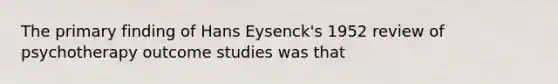 The primary finding of Hans Eysenck's 1952 review of psychotherapy outcome studies was that