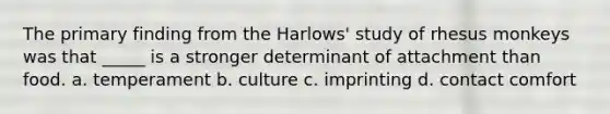 The primary finding from the Harlows' study of rhesus monkeys was that _____ is a stronger determinant of attachment than food. a. temperament b. culture c. imprinting d. contact comfort