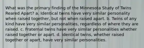 What was the primary finding of the Minnesota Study of Twins Reared Apart? a. Identical twins have very similar personality when raised together, but not when raised apart. b. Twins of any kind have very similar personalities, regardless of where they are raised. c. Fraternal twins have very similar personalities whether raised together or apart. d. identical twins, whether raised together or apart, have very similar personalities.