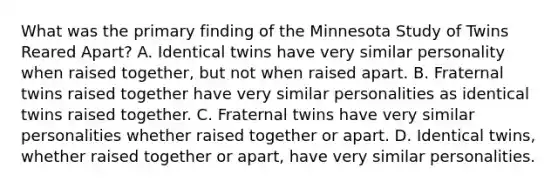 What was the primary finding of the Minnesota Study of Twins Reared Apart? A. Identical twins have very similar personality when raised together, but not when raised apart. B. Fraternal twins raised together have very similar personalities as identical twins raised together. C. Fraternal twins have very similar personalities whether raised together or apart. D. Identical twins, whether raised together or apart, have very similar personalities.