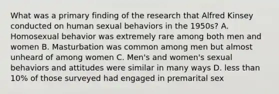 What was a primary finding of the research that Alfred Kinsey conducted on human sexual behaviors in the 1950s? A. Homosexual behavior was extremely rare among both men and women B. Masturbation was common among men but almost unheard of among women C. Men's and women's sexual behaviors and attitudes were similar in many ways D. less than 10% of those surveyed had engaged in premarital sex