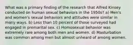 What was a primary finding of the research that Alfred Kinsey conducted on human sexual behaviors in the 1950s? a) Men's and women's sexual behaviors and attitudes were similar in many ways. b) Less than 10 percent of those surveyed had engaged in premarital sex. c) Homosexual behavior was extremely rare among both men and women. d) Masturbation was common among men but almost unheard of among women.