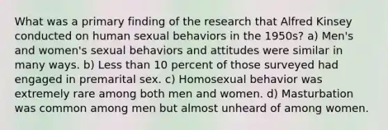 What was a primary finding of the research that Alfred Kinsey conducted on human sexual behaviors in the 1950s? a) Men's and women's sexual behaviors and attitudes were similar in many ways. b) Less than 10 percent of those surveyed had engaged in premarital sex. c) Homosexual behavior was extremely rare among both men and women. d) Masturbation was common among men but almost unheard of among women.