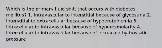 Which is the primary fluid shift that occurs with diabetes mellitus? 1. Intravascular to interstitial because of glycosuria 2. Interstitial to extracellular because of hypoproteinemia 3. Intracellular to intravascular because of hyperosmolarity 4. Intercellular to intravascular because of increased hydrostatic pressure