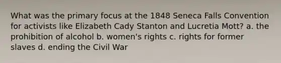 What was the primary focus at the 1848 Seneca Falls Convention for activists like Elizabeth Cady Stanton and Lucretia Mott? a. the prohibition of alcohol b. women's rights c. rights for former slaves d. ending the Civil War