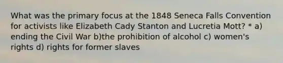 What was the primary focus at the 1848 Seneca Falls Convention for activists like Elizabeth Cady Stanton and Lucretia Mott? * a) ending the Civil War b)the prohibition of alcohol c) women's rights d) rights for former slaves