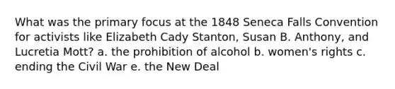 What was the primary focus at the 1848 Seneca Falls Convention for activists like Elizabeth Cady Stanton, Susan B. Anthony, and Lucretia Mott? a. the prohibition of alcohol b. women's rights c. ending the Civil War e. the New Deal