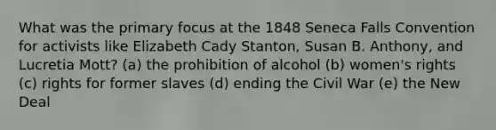 What was the primary focus at the 1848 Seneca Falls Convention for activists like Elizabeth Cady Stanton, Susan B. Anthony, and Lucretia Mott? (a) the prohibition of alcohol (b) women's rights (c) rights for former slaves (d) ending the Civil War (e) the New Deal