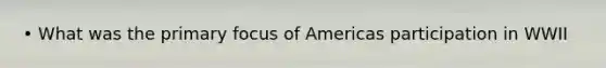 • What was the primary focus of Americas participation in WWII