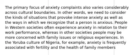 The primary focus of anxiety complaints also varies considerably across cultural boundaries. In other words, we need to consider the kinds of situations that provoke intense anxiety as well as the ways in which we recognize that a person is anxious. People in Western societies often experience anxiety in relation to their work performance, whereas in other societies people may be more concerned with family issues or religious experiences. In the Yoruba culture of Nigeria, for example, anxiety is frequently associated with fertility and the health of family members