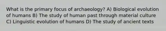 What is the primary focus of archaeology? A) Biological evolution of humans B) The study of human past through material culture C) Linguistic evolution of humans D) The study of ancient texts