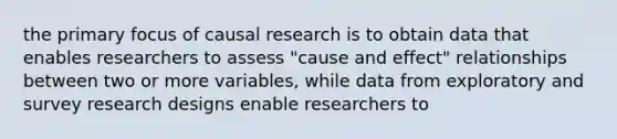 the primary focus of causal research is to obtain data that enables researchers to assess "cause and effect" relationships between two or more variables, while data from exploratory and survey research designs enable researchers to