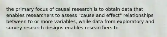 the primary focus of causal research is to obtain data that enables researchers to assess "cause and effect" relationships between to or more variables, while data from exploratory and survey research designs enables researchers to