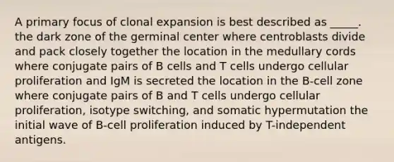 A primary focus of clonal expansion is best described as _____. the dark zone of the germinal center where centroblasts divide and pack closely together the location in the medullary cords where conjugate pairs of B cells and T cells undergo cellular proliferation and IgM is secreted the location in the B-cell zone where conjugate pairs of B and T cells undergo cellular proliferation, isotype switching, and somatic hypermutation the initial wave of B-cell proliferation induced by T-independent antigens.