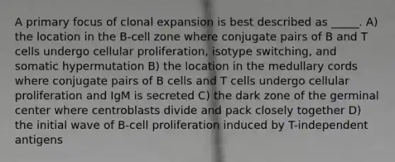 A primary focus of clonal expansion is best described as _____. A) the location in the B-cell zone where conjugate pairs of B and T cells undergo cellular proliferation, isotype switching, and somatic hypermutation B) the location in the medullary cords where conjugate pairs of B cells and T cells undergo cellular proliferation and IgM is secreted C) the dark zone of the germinal center where centroblasts divide and pack closely together D) the initial wave of B-cell proliferation induced by T-independent antigens