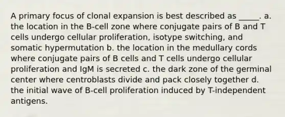 A primary focus of clonal expansion is best described as _____. a. the location in the B-cell zone where conjugate pairs of B and T cells undergo cellular proliferation, isotype switching, and somatic hypermutation b. the location in the medullary cords where conjugate pairs of B cells and T cells undergo cellular proliferation and IgM is secreted c. the dark zone of the germinal center where centroblasts divide and pack closely together d. the initial wave of B-cell proliferation induced by T-independent antigens.