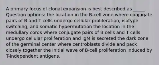 A primary focus of clonal expansion is best described as _____. Question options: the location in the B-cell zone where conjugate pairs of B and T cells undergo cellular proliferation, isotype switching, and somatic hypermutation the location in the medullary cords where conjugate pairs of B cells and T cells undergo cellular proliferation and IgM is secreted the dark zone of the germinal center where centroblasts divide and pack closely together the initial wave of B-cell proliferation induced by T-independent antigens.