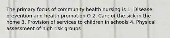 The primary focus of community health nursing is 1. Disease prevention and health promotion O 2. Care of the sick in the home 3. Provision of services to children in schools 4. Physical assessment of high risk groups