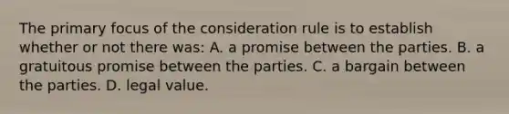 The primary focus of the consideration rule is to establish whether or not there was: A. a promise between the parties. B. a gratuitous promise between the parties. C. a bargain between the parties. D. legal value.