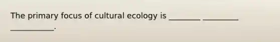 The primary focus of cultural ecology is ________ _________ ___________.