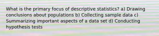 What is the primary focus of <a href='https://www.questionai.com/knowledge/kRTZ1WGkcp-descriptive-statistics' class='anchor-knowledge'>descriptive statistics</a>? a) Drawing conclusions about populations b) Collecting sample data c) Summarizing important aspects of a data set d) Conducting hypothesis tests