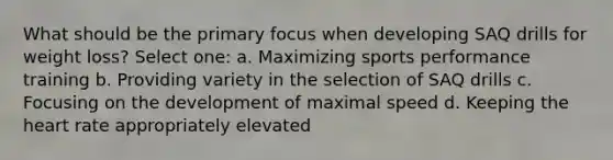 What should be the primary focus when developing SAQ drills for weight loss? Select one: a. Maximizing sports performance training b. Providing variety in the selection of SAQ drills c. Focusing on the development of maximal speed d. Keeping the heart rate appropriately elevated