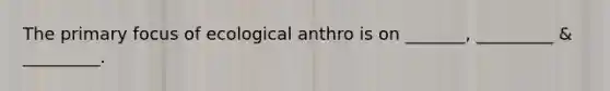 The primary focus of ecological anthro is on _______, _________ & _________.