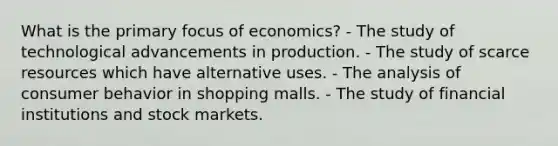 What is the primary focus of economics? - The study of technological advancements in production. - The study of scarce resources which have alternative uses. - The analysis of consumer behavior in shopping malls. - The study of financial institutions and stock markets.