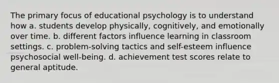 The primary focus of educational psychology is to understand how a. students develop physically, cognitively, and emotionally over time. b. different factors influence learning in classroom settings. c. problem-solving tactics and self-esteem influence psychosocial well-being. d. achievement test scores relate to general aptitude.