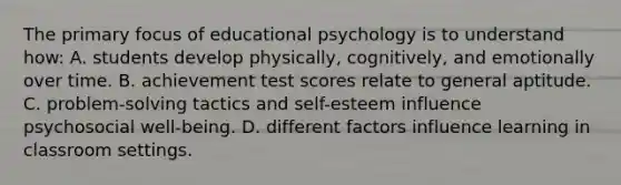 The primary focus of educational psychology is to understand how: A. students develop physically, cognitively, and emotionally over time. B. achievement test scores relate to general aptitude. C. problem-solving tactics and self-esteem influence psychosocial well-being. D. different factors influence learning in classroom settings.