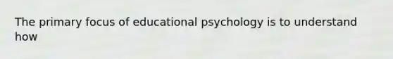 The primary focus of educational psychology is to understand how