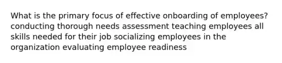 What is the primary focus of effective onboarding of employees? conducting thorough needs assessment teaching employees all skills needed for their job socializing employees in the organization evaluating employee readiness