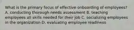 What is the primary focus of effective onboarding of employees? A. conducting thorough needs assessment B. teaching employees all skills needed for their job C. socializing employees in the organization D. evaluating employee readiness