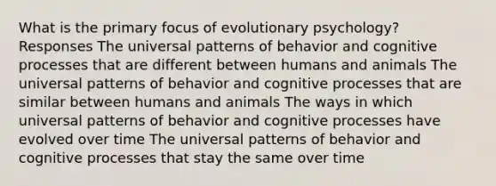 What is the primary focus of evolutionary psychology? Responses The universal patterns of behavior and cognitive processes that are different between humans and animals The universal patterns of behavior and cognitive processes that are similar between humans and animals The ways in which universal patterns of behavior and cognitive processes have evolved over time The universal patterns of behavior and cognitive processes that stay the same over time