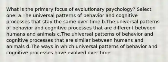 What is the primary focus of evolutionary psychology? Select one: a.The universal patterns of behavior and cognitive processes that stay the same over time b.The universal patterns of behavior and cognitive processes that are different between humans and animals c.The universal patterns of behavior and cognitive processes that are similar between humans and animals d.The ways in which universal patterns of behavior and cognitive processes have evolved over time