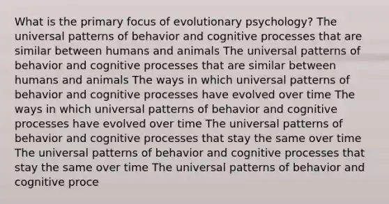 What is the primary focus of evolutionary psychology? The universal patterns of behavior and cognitive processes that are similar between humans and animals The universal patterns of behavior and cognitive processes that are similar between humans and animals The ways in which universal patterns of behavior and cognitive processes have evolved over time The ways in which universal patterns of behavior and cognitive processes have evolved over time The universal patterns of behavior and cognitive processes that stay the same over time The universal patterns of behavior and cognitive processes that stay the same over time The universal patterns of behavior and cognitive proce