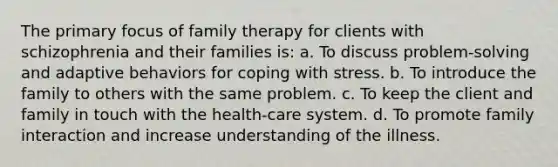 The primary focus of family therapy for clients with schizophrenia and their families is: a. To discuss problem-solving and adaptive behaviors for <a href='https://www.questionai.com/knowledge/kR1foLccR5-coping-with-stress' class='anchor-knowledge'>coping with stress</a>. b. To introduce the family to others with the same problem. c. To keep the client and family in touch with the health-care system. d. To promote family interaction and increase understanding of the illness.