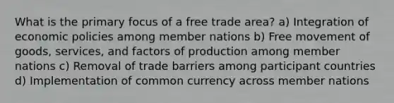 What is the primary focus of a free trade area? a) Integration of economic policies among member nations b) Free movement of goods, services, and factors of production among member nations c) Removal of trade barriers among participant countries d) Implementation of common currency across member nations