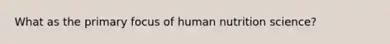 What as the primary focus of human nutrition science?