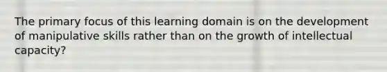 The primary focus of this learning domain is on the development of manipulative skills rather than on the growth of intellectual capacity?