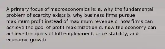 A primary focus of macroeconomics is: a. why the fundamental problem of scarcity exists b. why business firms pursue maximum profit instead of maximum revenue c. how firms can achieve the goal of profit maximization d. how the economy can achieve the goals of full employment, price stability, and economic growth