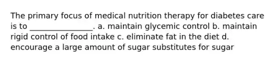 The primary focus of medical nutrition therapy for diabetes care is to ________________. a. maintain glycemic control b. maintain rigid control of food intake c. eliminate fat in the diet d. encourage a large amount of sugar substitutes for sugar