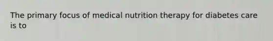 The primary focus of medical nutrition therapy for diabetes care is to