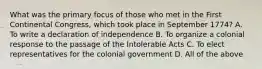 What was the primary focus of those who met in the First Continental Congress, which took place in September 1774? A. To write a declaration of independence B. To organize a colonial response to the passage of the Intolerable Acts C. To elect representatives for the colonial government D. All of the above