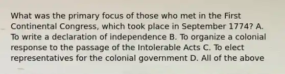 What was the primary focus of those who met in the First Continental Congress, which took place in September 1774? A. To write a declaration of independence B. To organize a colonial response to the passage of the Intolerable Acts C. To elect representatives for the colonial government D. All of the above