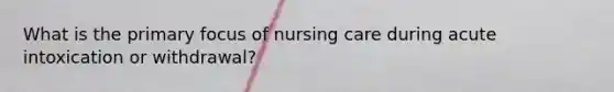 What is the primary focus of nursing care during acute intoxication or withdrawal?