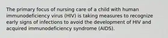 The primary focus of nursing care of a child with human immunodeficiency virus (HIV) is taking measures to recognize early signs of infections to avoid the development of HIV and acquired immunodeficiency syndrome (AIDS).